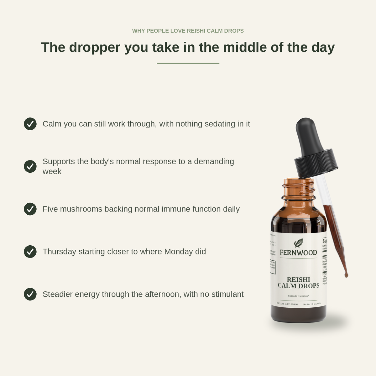 The dropper you take in the middle of the day. Why people love FERNWOOD Reishi Calm Drops: calm you can still work through with nothing sedating in it, support for the body's normal response to a demanding week, five mushrooms backing normal immune function daily, Thursday starting closer to where Monday did, steadier energy through the afternoon with no stimulant. (six-benefit panel v4)