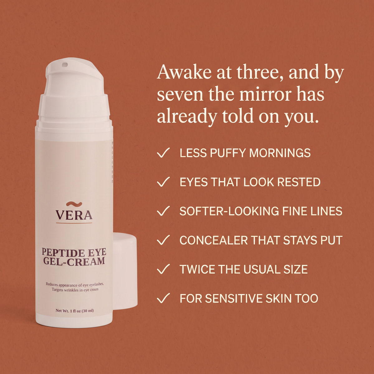 Six benefits of Vera Peptide Eye Gel-Cream on a terracotta panel: less puffy mornings, eyes that look rested, softer-looking fine lines, concealer that stays put, twice the usual size, for sensitive skin too. Benefits panel v1