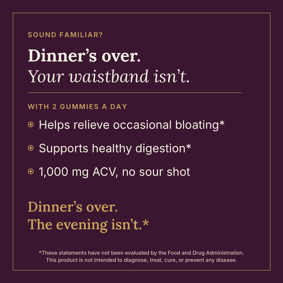 Dinner's over, your waistband isn't. With 2 gummies a day: helps relieve occasional bloating and supports healthy digestion
