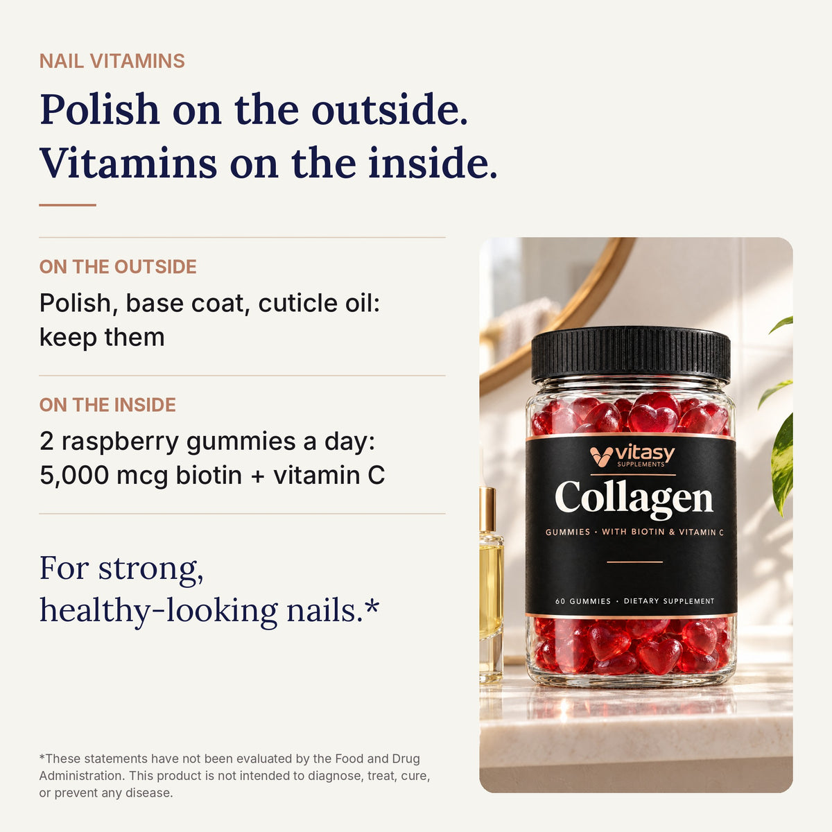 Polish on the outside. Vitamins on the inside. 5,000 mcg biotin plus vitamin C in 2 gummies a day, for strong, healthy-looking nails*